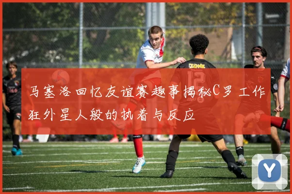 马塞洛回忆友谊赛趣事揭秘C罗工作狂外星人般的执着与反应